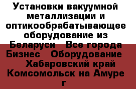 Установки вакуумной металлизации и оптикообрабатывающее оборудование из Беларуси - Все города Бизнес » Оборудование   . Хабаровский край,Комсомольск-на-Амуре г.